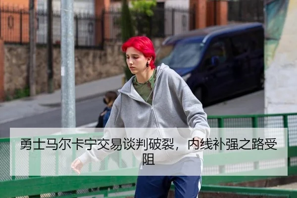 勇士马尔卡宁交易谈判破裂，内线补强之路受阻