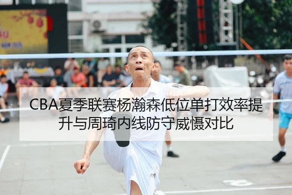 CBA夏季联赛杨瀚森低位单打效率提升与周琦内线防守威慑对比