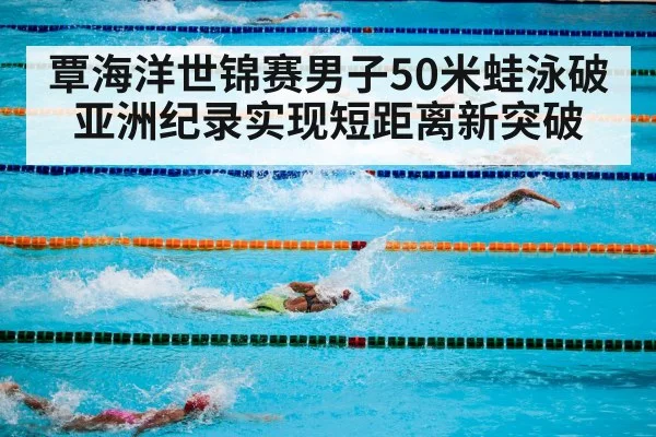 覃海洋世锦赛男子50米蛙泳破亚洲纪录实现短距离新突破