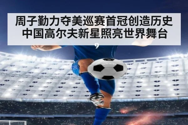 周子勤力夺美巡赛首冠创造历史中国高尔夫新星照亮世界舞台